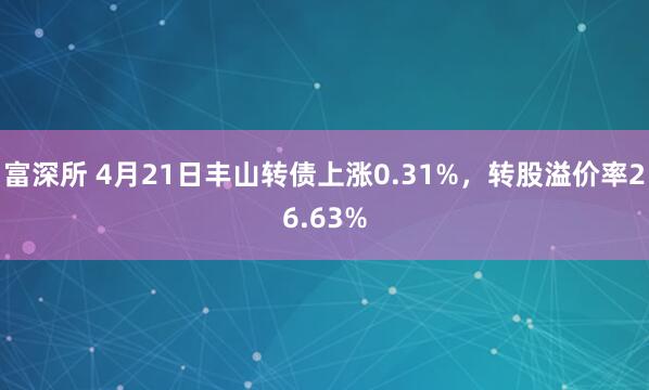 富深所 4月21日丰山转债上涨0.31%，转股溢价率26.63%