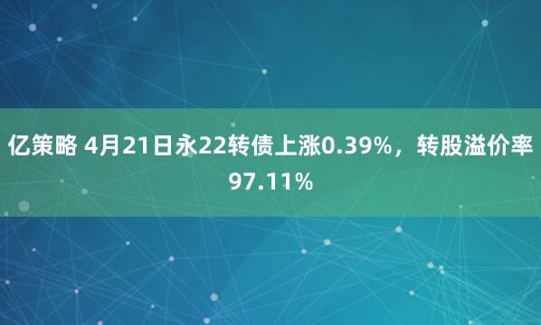 亿策略 4月21日永22转债上涨0.39%，转股溢价率97.11%