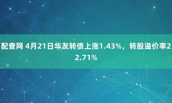 配查网 4月21日华友转债上涨1.43%，转股溢价率22.71%