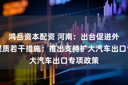 鸿岳资本配资 河南：出台促进外贸稳量提质若干措施；推出支持扩大汽车出口专项政策