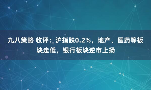 九八策略 收评：沪指跌0.2%，地产、医药等板块走低，银行板块逆市上扬