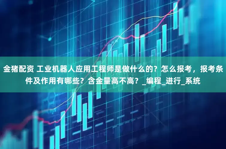 金猪配资 工业机器人应用工程师是做什么的？怎么报考，报考条件及作用有哪些？含金量高不高？_编程_进行_系统