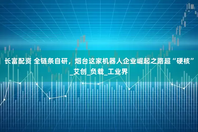 长富配资 全链条自研，烟台这家机器人企业崛起之路超“硬核”_艾创_负载_工业界