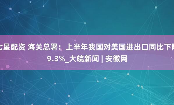 七星配资 海关总署：上半年我国对美国进出口同比下降9.3%_大皖新闻 | 安徽网
