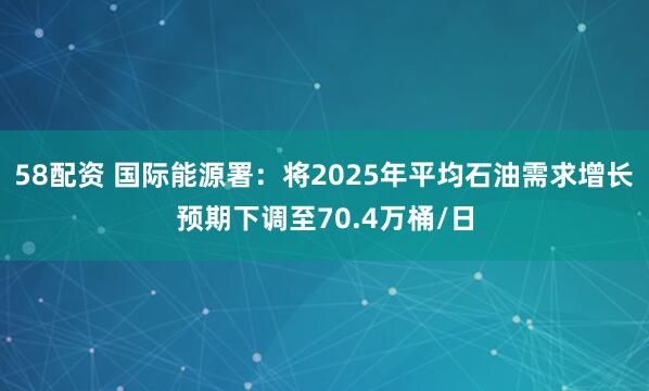 58配资 国际能源署：将2025年平均石油需求增长预期下调至70.4万桶/日