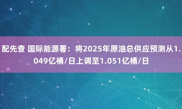 配先查 国际能源署：将2025年原油总供应预测从1.049亿桶/日上调至1.051亿桶/日