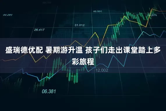 盛瑞德优配 暑期游升温 孩子们走出课堂踏上多彩旅程
