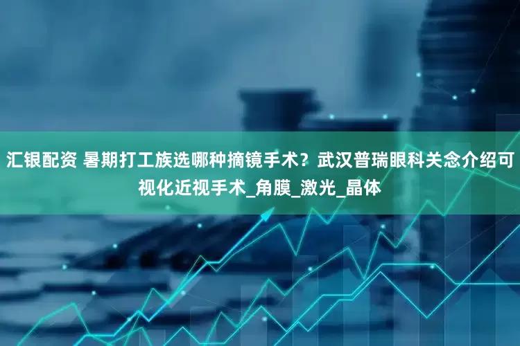 汇银配资 暑期打工族选哪种摘镜手术？武汉普瑞眼科关念介绍可视化近视手术_角膜_激光_晶体