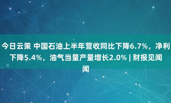 今日云策 中国石油上半年营收同比下降6.7%，净利下降5.4%，油气当量产量增长2.0% | 财报见闻