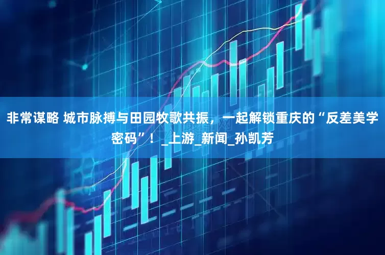 非常谋略 城市脉搏与田园牧歌共振，一起解锁重庆的“反差美学密码”！_上游_新闻_孙凯芳