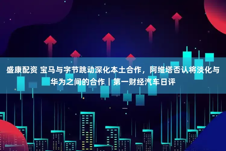 盛康配资 宝马与字节跳动深化本土合作，阿维塔否认将淡化与华为之间的合作｜第一财经汽车日评