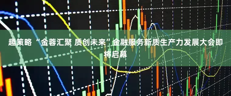 趣策略 “金蓉汇聚 质创未来”金融服务新质生产力发展大会即将启幕