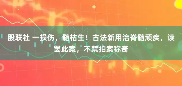 股联社 一损伤，髓枯生！古法新用治脊髓顽疾，读罢此案，不禁拍案称奇