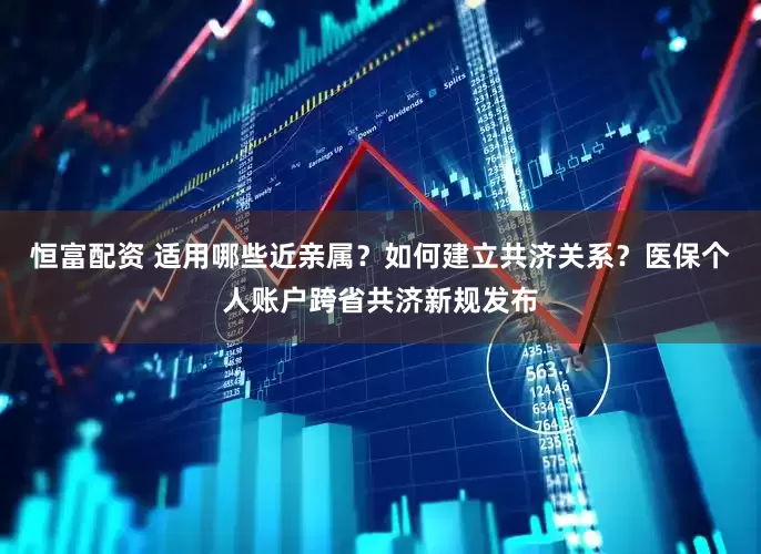 恒富配资 适用哪些近亲属？如何建立共济关系？医保个人账户跨省共济新规发布